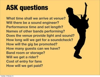 ASK questions
What time shall we arrive at venue?
Will there be a sound engineer?
Performance time and set length?
Names of other bands performing?
Does the venue provide light and sound?
How long will we get for a soundcheck?
How will the gig be promoted?
How many guests can we have?
Band room or storage?
Will we get a rider?
Cost of entry for fans
How will we get paid?
Tuesday, 5 February 13
 