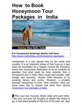 How to Book
Honeymoon Tour
Packages in India




Mast Holiday (New Delhi, India)

For honeymoon bookings details visit here:
http://www.mastholiday.com/honeymoon-packages/

Honeymoon is a very special time for the newly wed
couples. It is an important phase of their lives as it lays
down the foundation for a happily married life. Everyone
wants their honeymoon destination to be as romantic as
possible. And what could be more romantic than a
honeymoon tour in India. Many newly wed couples, both
foreign and domestic, choose India because of its
amazing beauty and variety. However, a properly
planned honeymoon is even more romantic. Here are
some basic tips to choose and book from various
honeymoon tour packages in India.


1. Plan your tour mutually. Share ideas with each other.
Take time and give full thoughts to details like where to
go, is that place suitable at that time of the year, etc. Also
 