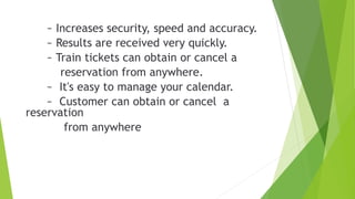 ~ Increases security, speed and accuracy.
~ Results are received very quickly.
~ Train tickets can obtain or cancel a
reservation from anywhere.
~ It's easy to manage your calendar.
~ Customer can obtain or cancel a
reservation
from anywhere
 