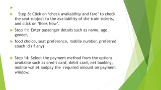 
 Step 8: Click on ‘check availability and fare’ to check
the seat subject to the availability of the train tickets,
and click on ‘Book Now’.
 Step 11: Enter passenger details such as name, age,
gender,
 food choice, seat preference, mobile number, preferred
coach id (if any)
 Step 14: Select the payment method from the options
available such as credit card, debit card, net banking,
mobile wallet andpay the required amount on payment
window.
 
