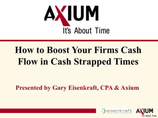 Presented by Gary Eisenkraft, CPA & Axium How to Boost Your Firms Cash Flow in Cash Strapped Times 