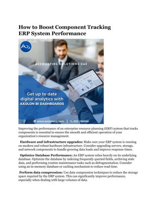 How to Boost Component Tracking
ERP System Performance
Improving the performance of an enterprise resource planning (ERP) system that tracks
components is essential to ensure the smooth and efficient operation of your
organization's resource management.
Hardware and infrastructure upgrades: Make sure your ERP system is running
on modern and robust hardware infrastructure. Consider upgrading servers, storage,
and network components to handle growing data loads and improve response times.
Optimize Database Performance: An ERP system relies heavily on its underlying
database. Optimize the database by indexing frequently queried fields, archiving stale
data, and performing routine maintenance tasks such as defragmentation. Consider
using an in-memory database or caching mechanism to reduce read time.
Perform data compression: Use data compression techniques to reduce the storage
space required by the ERP system. This can significantly improve performance,
especially when dealing with large volumes of data.
 