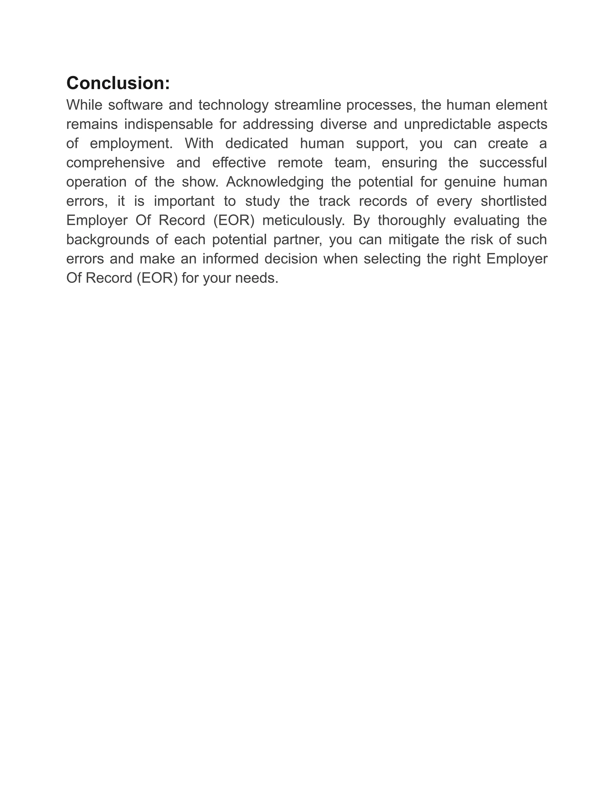 Conclusion:
While software and technology streamline processes, the human element
remains indispensable for addressing diverse and unpredictable aspects
of employment. With dedicated human support, you can create a
comprehensive and effective remote team, ensuring the successful
operation of the show. Acknowledging the potential for genuine human
errors, it is important to study the track records of every shortlisted
Employer Of Record (EOR) meticulously. By thoroughly evaluating the
backgrounds of each potential partner, you can mitigate the risk of such
errors and make an informed decision when selecting the right Employer
Of Record (EOR) for your needs.
 