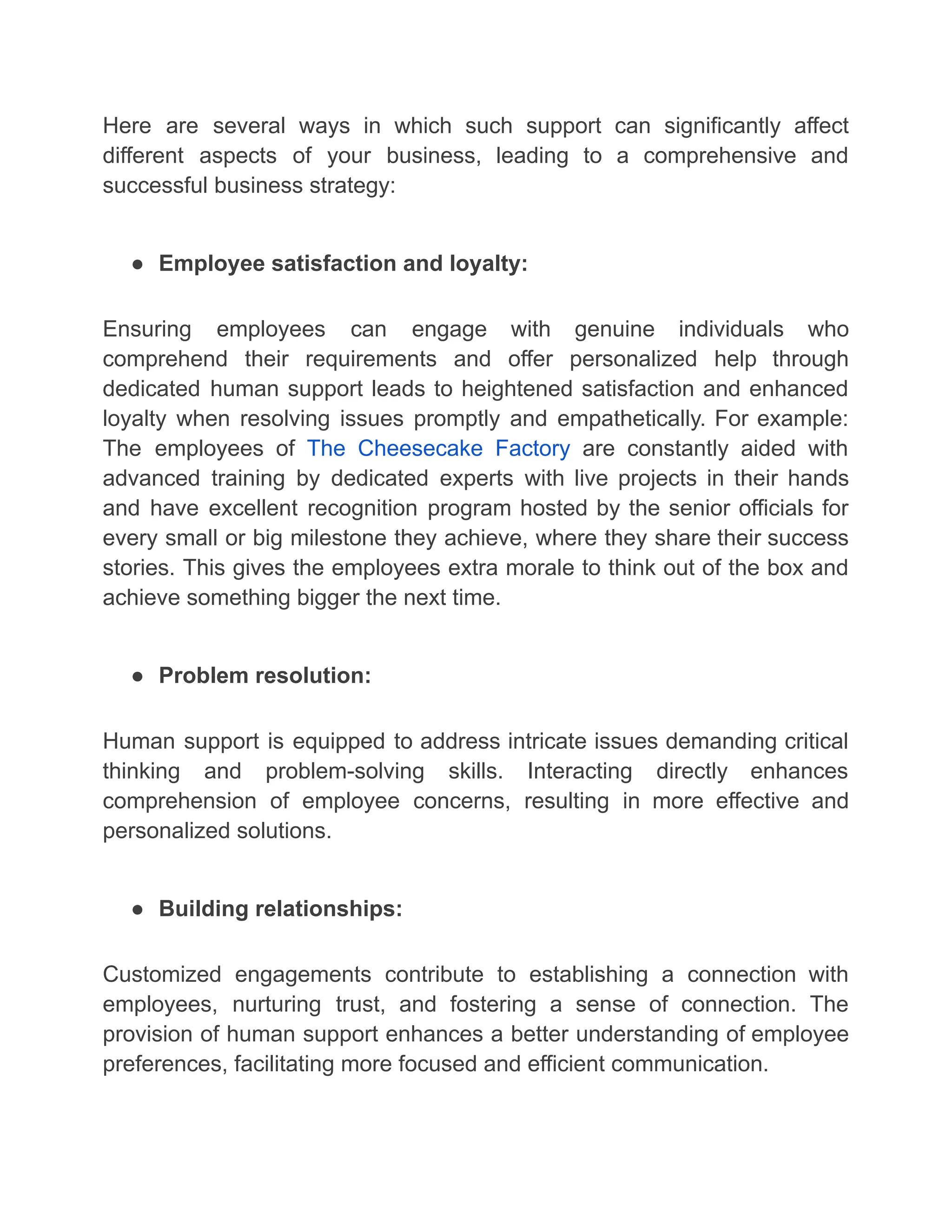 Here are several ways in which such support can significantly affect
different aspects of your business, leading to a comprehensive and
successful business strategy:
● Employee satisfaction and loyalty:
Ensuring employees can engage with genuine individuals who
comprehend their requirements and offer personalized help through
dedicated human support leads to heightened satisfaction and enhanced
loyalty when resolving issues promptly and empathetically. For example:
The employees of The Cheesecake Factory are constantly aided with
advanced training by dedicated experts with live projects in their hands
and have excellent recognition program hosted by the senior officials for
every small or big milestone they achieve, where they share their success
stories. This gives the employees extra morale to think out of the box and
achieve something bigger the next time.
● Problem resolution:
Human support is equipped to address intricate issues demanding critical
thinking and problem-solving skills. Interacting directly enhances
comprehension of employee concerns, resulting in more effective and
personalized solutions.
● Building relationships:
Customized engagements contribute to establishing a connection with
employees, nurturing trust, and fostering a sense of connection. The
provision of human support enhances a better understanding of employee
preferences, facilitating more focused and efficient communication.
 