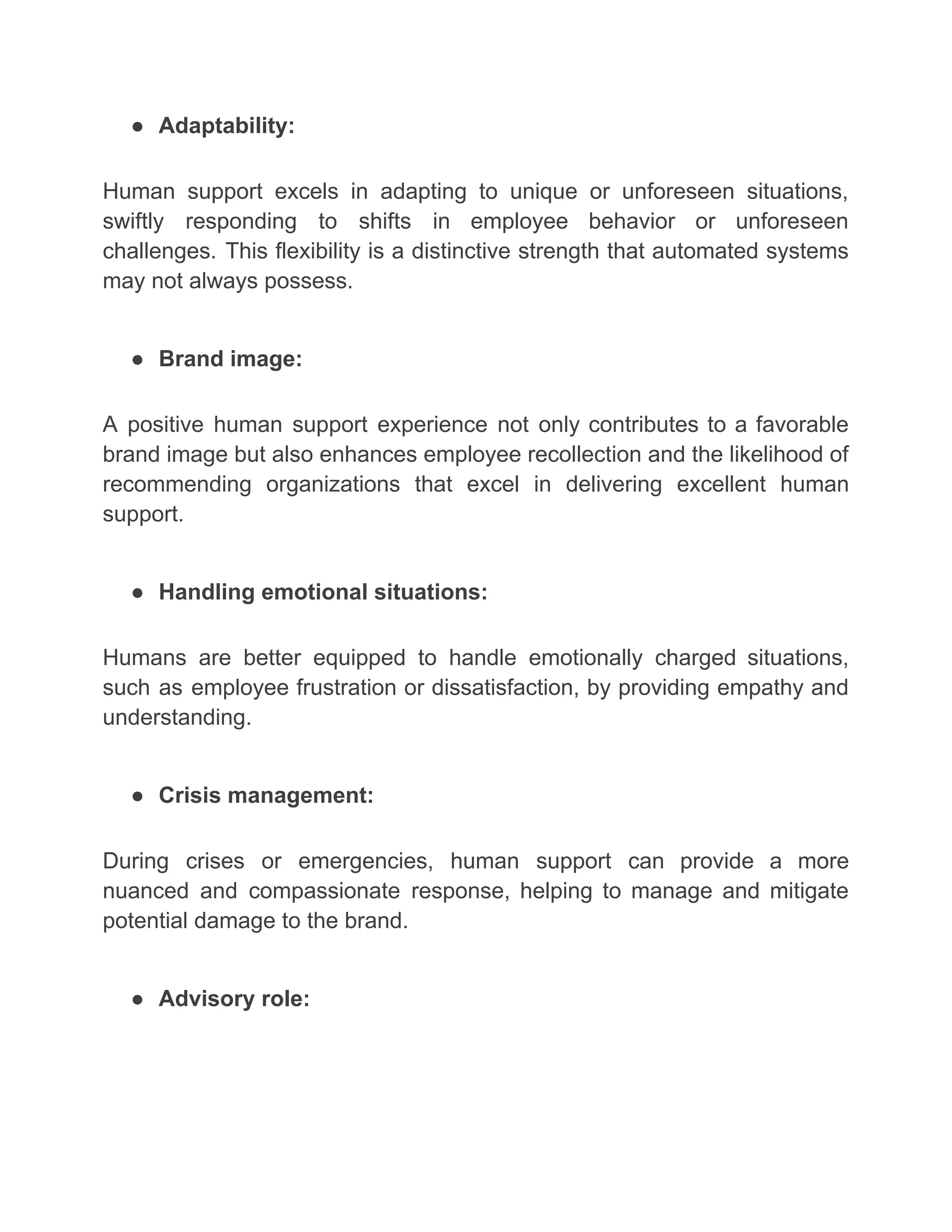 ● Adaptability:
Human support excels in adapting to unique or unforeseen situations,
swiftly responding to shifts in employee behavior or unforeseen
challenges. This flexibility is a distinctive strength that automated systems
may not always possess.
● Brand image:
A positive human support experience not only contributes to a favorable
brand image but also enhances employee recollection and the likelihood of
recommending organizations that excel in delivering excellent human
support.
● Handling emotional situations:
Humans are better equipped to handle emotionally charged situations,
such as employee frustration or dissatisfaction, by providing empathy and
understanding.
● Crisis management:
During crises or emergencies, human support can provide a more
nuanced and compassionate response, helping to manage and mitigate
potential damage to the brand.
● Advisory role:
 