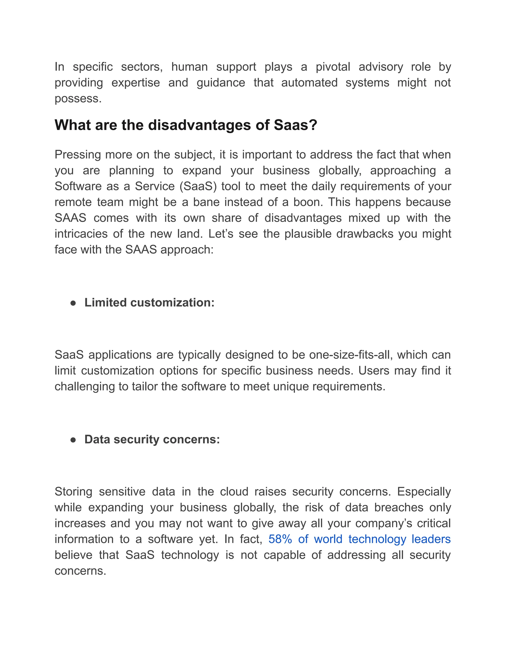 In specific sectors, human support plays a pivotal advisory role by
providing expertise and guidance that automated systems might not
possess.
What are the disadvantages of Saas?
Pressing more on the subject, it is important to address the fact that when
you are planning to expand your business globally, approaching a
Software as a Service (SaaS) tool to meet the daily requirements of your
remote team might be a bane instead of a boon. This happens because
SAAS comes with its own share of disadvantages mixed up with the
intricacies of the new land. Let’s see the plausible drawbacks you might
face with the SAAS approach:
● Limited customization:
SaaS applications are typically designed to be one-size-fits-all, which can
limit customization options for specific business needs. Users may find it
challenging to tailor the software to meet unique requirements.
● Data security concerns:
Storing sensitive data in the cloud raises security concerns. Especially
while expanding your business globally, the risk of data breaches only
increases and you may not want to give away all your company’s critical
information to a software yet. In fact, 58% of world technology leaders
believe that SaaS technology is not capable of addressing all security
concerns.
 
