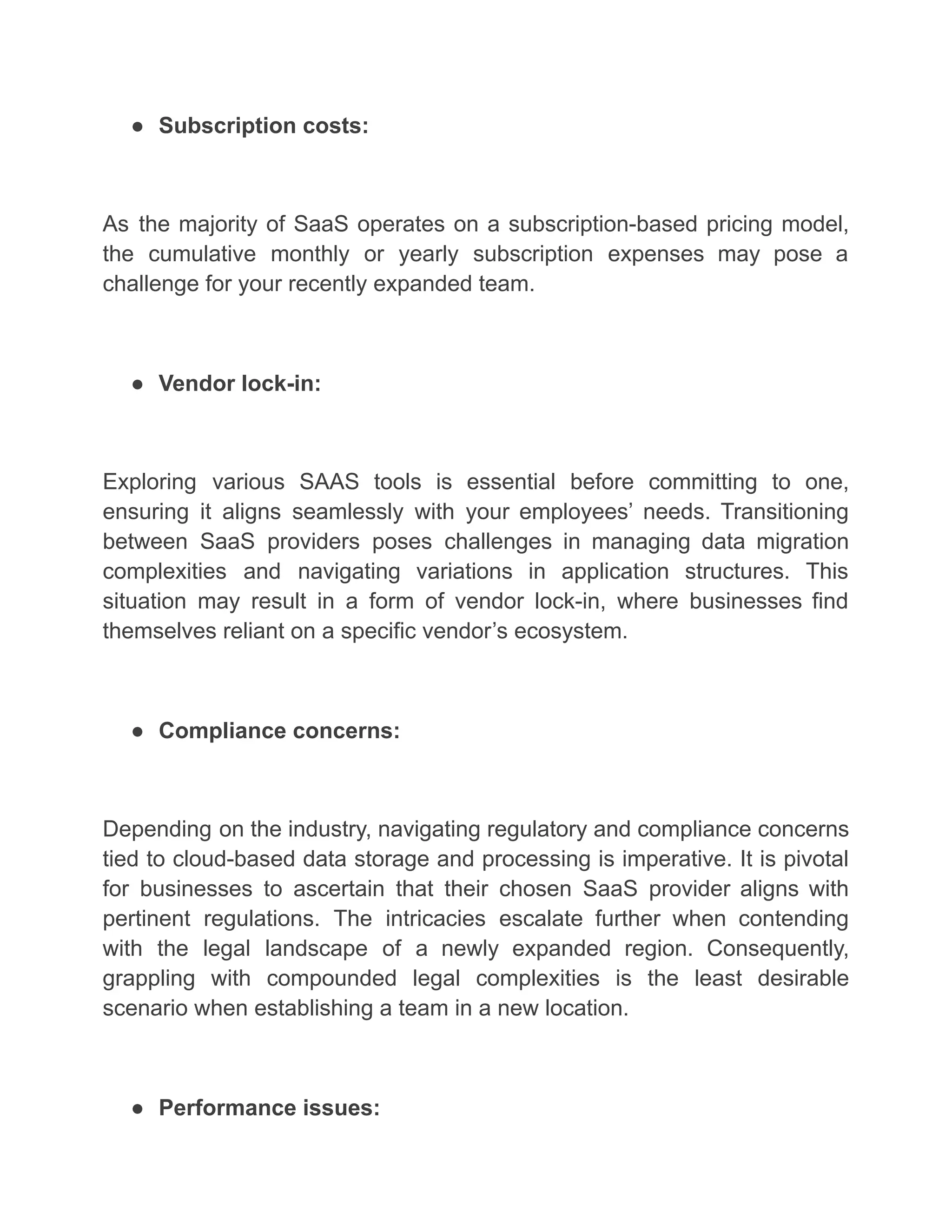 ● Subscription costs:
As the majority of SaaS operates on a subscription-based pricing model,
the cumulative monthly or yearly subscription expenses may pose a
challenge for your recently expanded team.
● Vendor lock-in:
Exploring various SAAS tools is essential before committing to one,
ensuring it aligns seamlessly with your employees’ needs. Transitioning
between SaaS providers poses challenges in managing data migration
complexities and navigating variations in application structures. This
situation may result in a form of vendor lock-in, where businesses find
themselves reliant on a specific vendor’s ecosystem.
● Compliance concerns:
Depending on the industry, navigating regulatory and compliance concerns
tied to cloud-based data storage and processing is imperative. It is pivotal
for businesses to ascertain that their chosen SaaS provider aligns with
pertinent regulations. The intricacies escalate further when contending
with the legal landscape of a newly expanded region. Consequently,
grappling with compounded legal complexities is the least desirable
scenario when establishing a team in a new location.
● Performance issues:
 