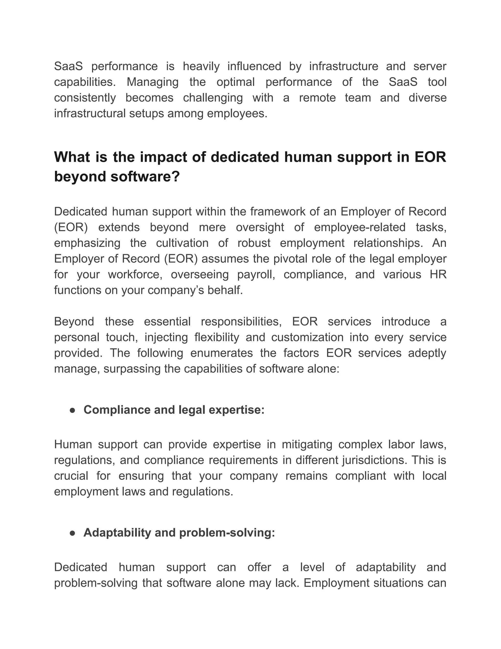 SaaS performance is heavily influenced by infrastructure and server
capabilities. Managing the optimal performance of the SaaS tool
consistently becomes challenging with a remote team and diverse
infrastructural setups among employees.
What is the impact of dedicated human support in EOR
beyond software?
Dedicated human support within the framework of an Employer of Record
(EOR) extends beyond mere oversight of employee-related tasks,
emphasizing the cultivation of robust employment relationships. An
Employer of Record (EOR) assumes the pivotal role of the legal employer
for your workforce, overseeing payroll, compliance, and various HR
functions on your company’s behalf.
Beyond these essential responsibilities, EOR services introduce a
personal touch, injecting flexibility and customization into every service
provided. The following enumerates the factors EOR services adeptly
manage, surpassing the capabilities of software alone:
● Compliance and legal expertise:
Human support can provide expertise in mitigating complex labor laws,
regulations, and compliance requirements in different jurisdictions. This is
crucial for ensuring that your company remains compliant with local
employment laws and regulations.
● Adaptability and problem-solving:
Dedicated human support can offer a level of adaptability and
problem-solving that software alone may lack. Employment situations can
 