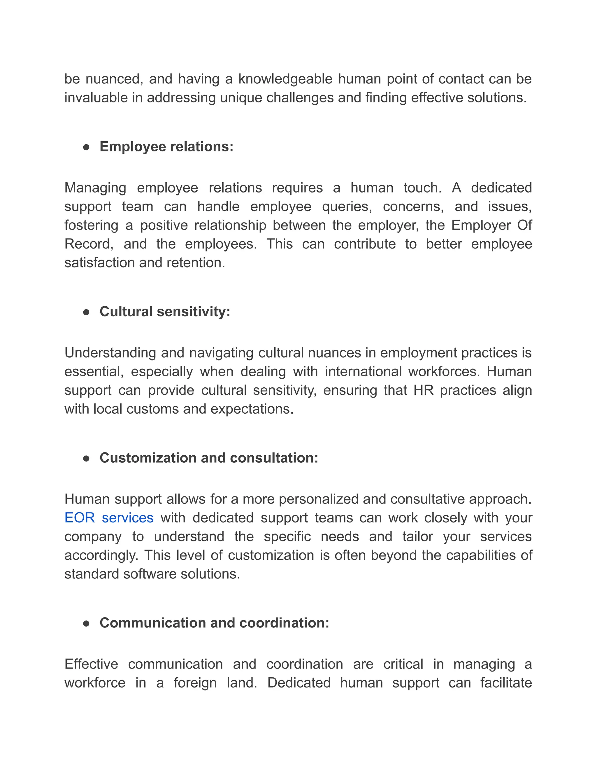 be nuanced, and having a knowledgeable human point of contact can be
invaluable in addressing unique challenges and finding effective solutions.
● Employee relations:
Managing employee relations requires a human touch. A dedicated
support team can handle employee queries, concerns, and issues,
fostering a positive relationship between the employer, the Employer Of
Record, and the employees. This can contribute to better employee
satisfaction and retention.
● Cultural sensitivity:
Understanding and navigating cultural nuances in employment practices is
essential, especially when dealing with international workforces. Human
support can provide cultural sensitivity, ensuring that HR practices align
with local customs and expectations.
● Customization and consultation:
Human support allows for a more personalized and consultative approach.
EOR services with dedicated support teams can work closely with your
company to understand the specific needs and tailor your services
accordingly. This level of customization is often beyond the capabilities of
standard software solutions.
● Communication and coordination:
Effective communication and coordination are critical in managing a
workforce in a foreign land. Dedicated human support can facilitate
 