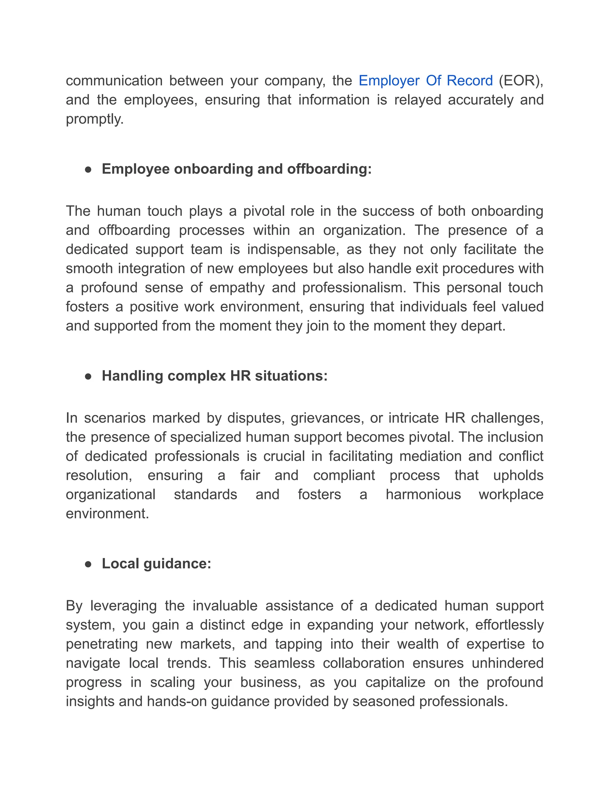 communication between your company, the Employer Of Record (EOR),
and the employees, ensuring that information is relayed accurately and
promptly.
● Employee onboarding and offboarding:
The human touch plays a pivotal role in the success of both onboarding
and offboarding processes within an organization. The presence of a
dedicated support team is indispensable, as they not only facilitate the
smooth integration of new employees but also handle exit procedures with
a profound sense of empathy and professionalism. This personal touch
fosters a positive work environment, ensuring that individuals feel valued
and supported from the moment they join to the moment they depart.
● Handling complex HR situations:
In scenarios marked by disputes, grievances, or intricate HR challenges,
the presence of specialized human support becomes pivotal. The inclusion
of dedicated professionals is crucial in facilitating mediation and conflict
resolution, ensuring a fair and compliant process that upholds
organizational standards and fosters a harmonious workplace
environment.
● Local guidance:
By leveraging the invaluable assistance of a dedicated human support
system, you gain a distinct edge in expanding your network, effortlessly
penetrating new markets, and tapping into their wealth of expertise to
navigate local trends. This seamless collaboration ensures unhindered
progress in scaling your business, as you capitalize on the profound
insights and hands-on guidance provided by seasoned professionals.
 