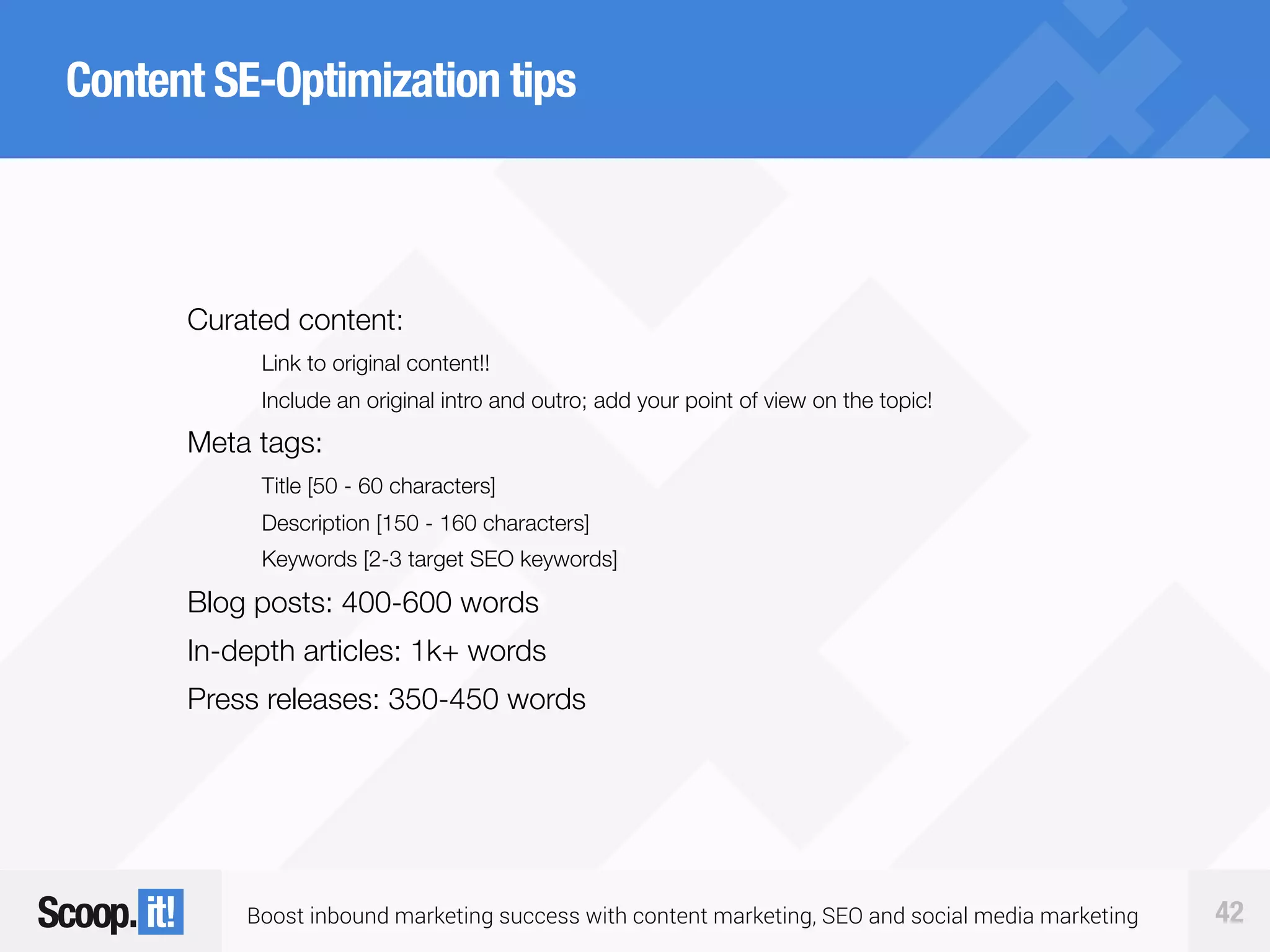 Boost inbound marketing success with content marketing, SEO and social media marketing 42
Content SE-Optimization tips
Curated content:
Link to original content!!
Include an original intro and outro; add your point of view on the topic!
Meta tags:
Title [50 - 60 characters]
Description [150 - 160 characters]
Keywords [2-3 target SEO keywords]
Blog posts: 400-600 words
In-depth articles: 1k+ words
Press releases: 350-450 words
 