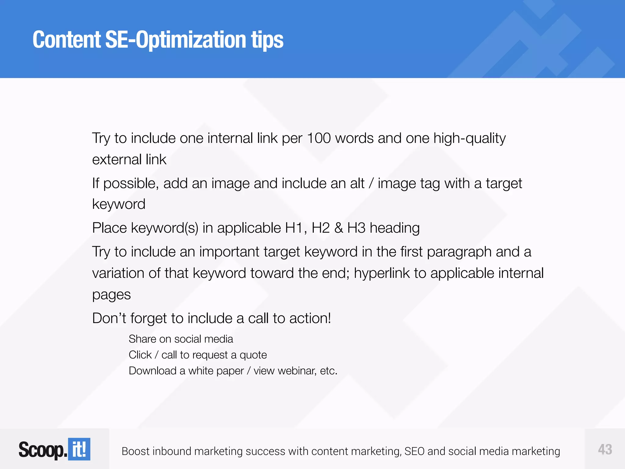 Boost inbound marketing success with content marketing, SEO and social media marketing 43
Content SE-Optimization tips
Try to include one internal link per 100 words and one high-quality
external link
If possible, add an image and include an alt / image tag with a target
keyword
Place keyword(s) in applicable H1, H2 & H3 heading
Try to include an important target keyword in the first paragraph and a
variation of that keyword toward the end; hyperlink to applicable internal
pages
Don’t forget to include a call to action!
Share on social media
Click / call to request a quote
Download a white paper / view webinar, etc.
 