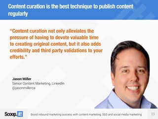 Boost inbound marketing success with content marketing, SEO and social media marketing 23
Content curation is the best technique to publish content
regularly
“Content curation not only alleviates the
pressure of having to devote valuable time
to creating original content, but it also adds
credibility and third party validations to your
efforts.”
Jason Miller
Senior Content Marketing, LinkedIn
@jasonmillerca
 