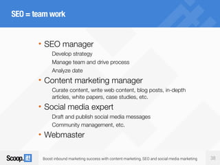 Boost inbound marketing success with content marketing, SEO and social media marketing 38
SEO = team work
• SEO manager
Develop strategy
Manage team and drive process
Analyze date
• Content marketing manager
Curate content, write web content, blog posts, in-depth
articles, white papers, case studies, etc.
• Social media expert
Draft and publish social media messages
Community management, etc.
• Webmaster
 