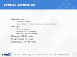 Boost inbound marketing success with content marketing, SEO and social media marketing 42
Content SE-Optimization tips
Curated content:
Link to original content!!
Include an original intro and outro; add your point of view on the topic!
Meta tags:
Title [50 - 60 characters]
Description [150 - 160 characters]
Keywords [2-3 target SEO keywords]
Blog posts: 400-600 words
In-depth articles: 1k+ words
Press releases: 350-450 words
 
