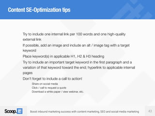 Boost inbound marketing success with content marketing, SEO and social media marketing 43
Content SE-Optimization tips
Try to include one internal link per 100 words and one high-quality
external link
If possible, add an image and include an alt / image tag with a target
keyword
Place keyword(s) in applicable H1, H2 & H3 heading
Try to include an important target keyword in the first paragraph and a
variation of that keyword toward the end; hyperlink to applicable internal
pages
Don’t forget to include a call to action!
Share on social media
Click / call to request a quote
Download a white paper / view webinar, etc.
 