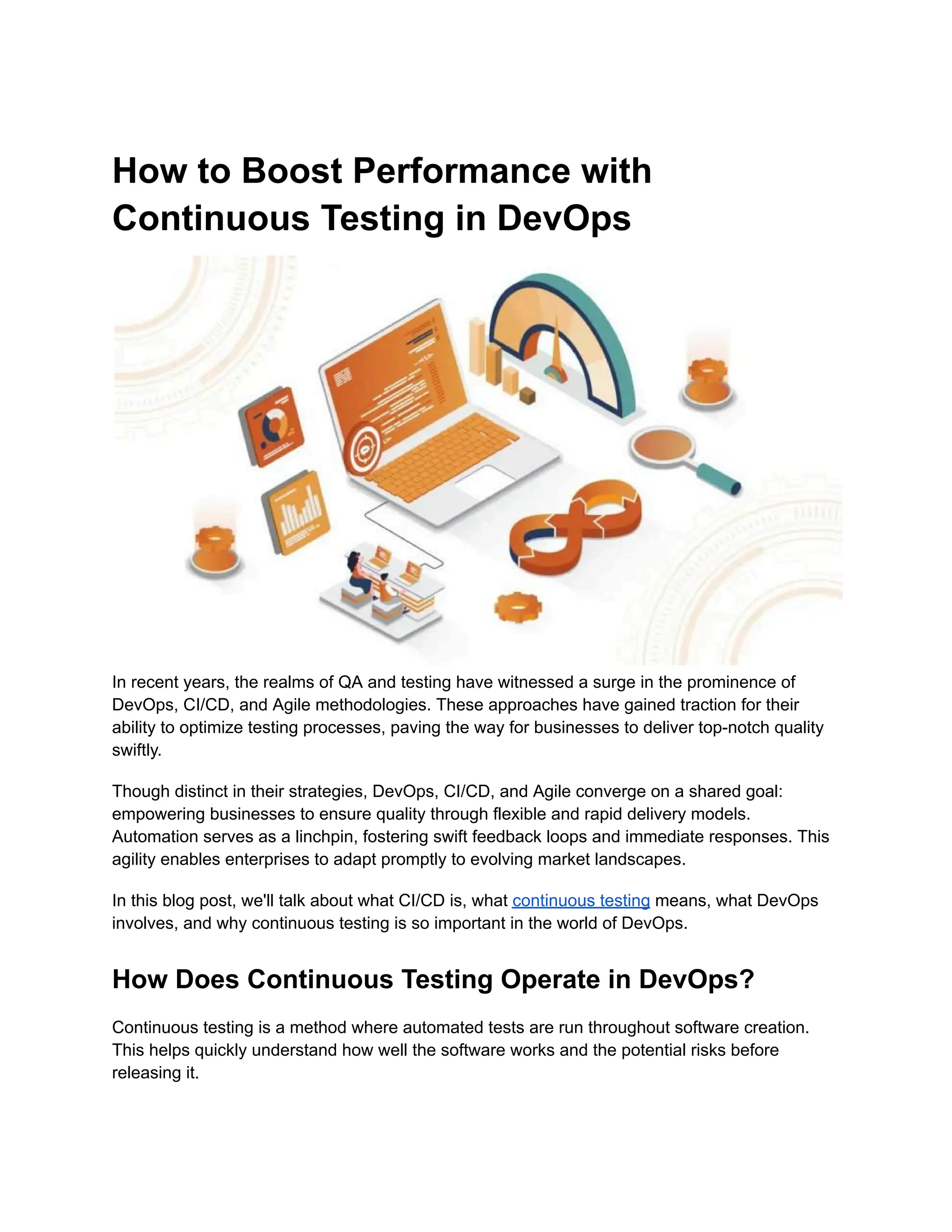 How to Boost Performance with Continuous Testing in DevOps In recent years, the realms of QA and testing have witnessed a surge in the prominence of DevOps, CI/CD, and Agile methodologies. These approaches have gained traction for their ability to optimize testing processes, paving the way for businesses to deliver top-notch quality swiftly. Though distinct in their strategies, DevOps, CI/CD, and Agile converge on a shared goal: empowering businesses to ensure quality through flexible and rapid delivery models. Automation serves as a linchpin, fostering swift feedback loops and immediate responses. This agility enables enterprises to adapt promptly to evolving market landscapes. In this blog post, we'll talk about what CI/CD is, what continuous testing means, what DevOps involves, and why continuous testing is so important in the world of DevOps. How Does Continuous Testing Operate in DevOps? Continuous testing is a method where automated tests are run throughout software creation. This helps quickly understand how well the software works and the potential risks before releasing it. 