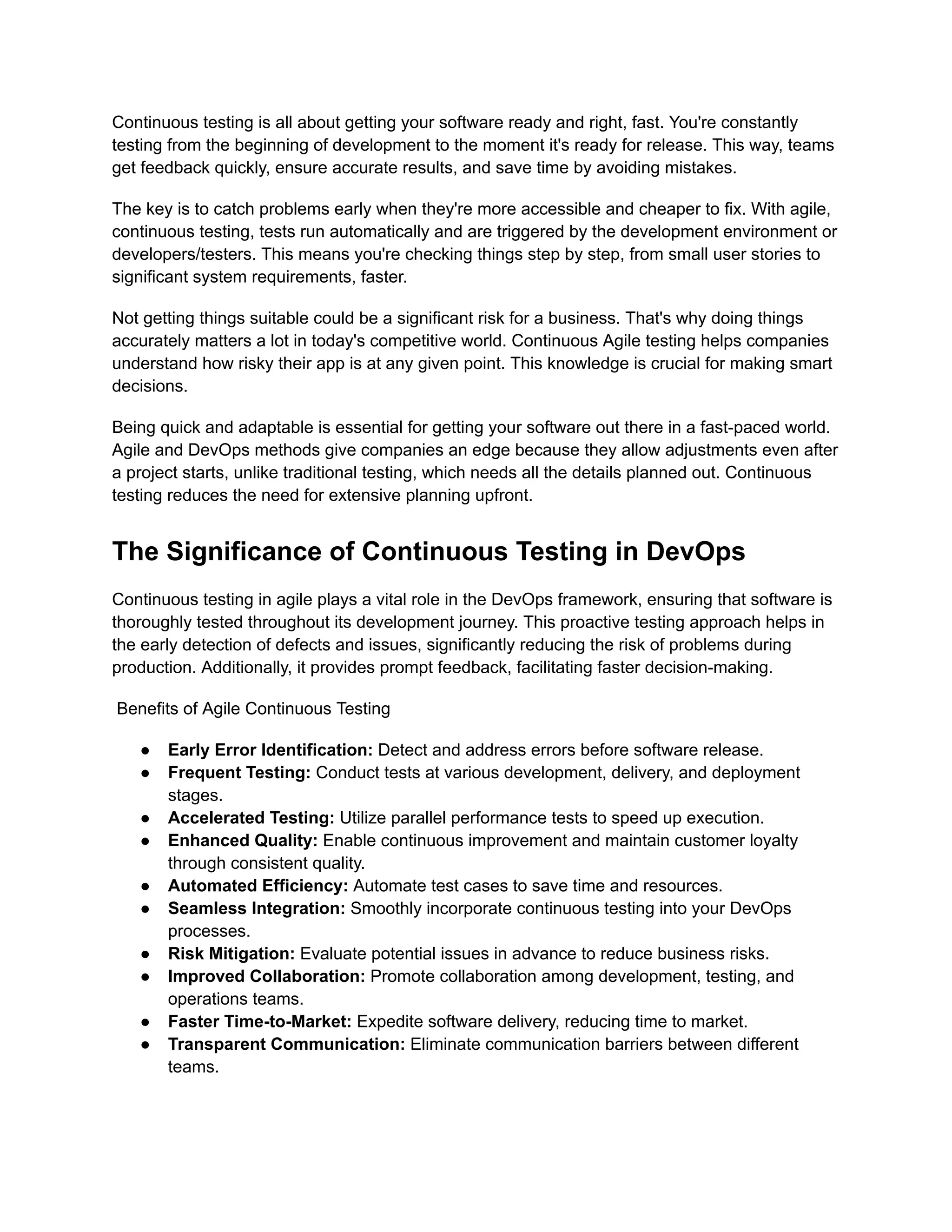Continuous testing is all about getting your software ready and right, fast. You're constantly testing from the beginning of development to the moment it's ready for release. This way, teams get feedback quickly, ensure accurate results, and save time by avoiding mistakes. The key is to catch problems early when they're more accessible and cheaper to fix. With agile, continuous testing, tests run automatically and are triggered by the development environment or developers/testers. This means you're checking things step by step, from small user stories to significant system requirements, faster. Not getting things suitable could be a significant risk for a business. That's why doing things accurately matters a lot in today's competitive world. Continuous Agile testing helps companies understand how risky their app is at any given point. This knowledge is crucial for making smart decisions. Being quick and adaptable is essential for getting your software out there in a fast-paced world. Agile and DevOps methods give companies an edge because they allow adjustments even after a project starts, unlike traditional testing, which needs all the details planned out. Continuous testing reduces the need for extensive planning upfront. The Significance of Continuous Testing in DevOps Continuous testing in agile plays a vital role in the DevOps framework, ensuring that software is thoroughly tested throughout its development journey. This proactive testing approach helps in the early detection of defects and issues, significantly reducing the risk of problems during production. Additionally, it provides prompt feedback, facilitating faster decision-making. Benefits of Agile Continuous Testing ● Early Error Identification: Detect and address errors before software release. ● Frequent Testing: Conduct tests at various development, delivery, and deployment stages. ● Accelerated Testing: Utilize parallel performance tests to speed up execution. ● Enhanced Quality: Enable continuous improvement and maintain customer loyalty through consistent quality. ● Automated Efficiency: Automate test cases to save time and resources. ● Seamless Integration: Smoothly incorporate continuous testing into your DevOps processes. ● Risk Mitigation: Evaluate potential issues in advance to reduce business risks. ● Improved Collaboration: Promote collaboration among development, testing, and operations teams. ● Faster Time-to-Market: Expedite software delivery, reducing time to market. ● Transparent Communication: Eliminate communication barriers between different teams. 