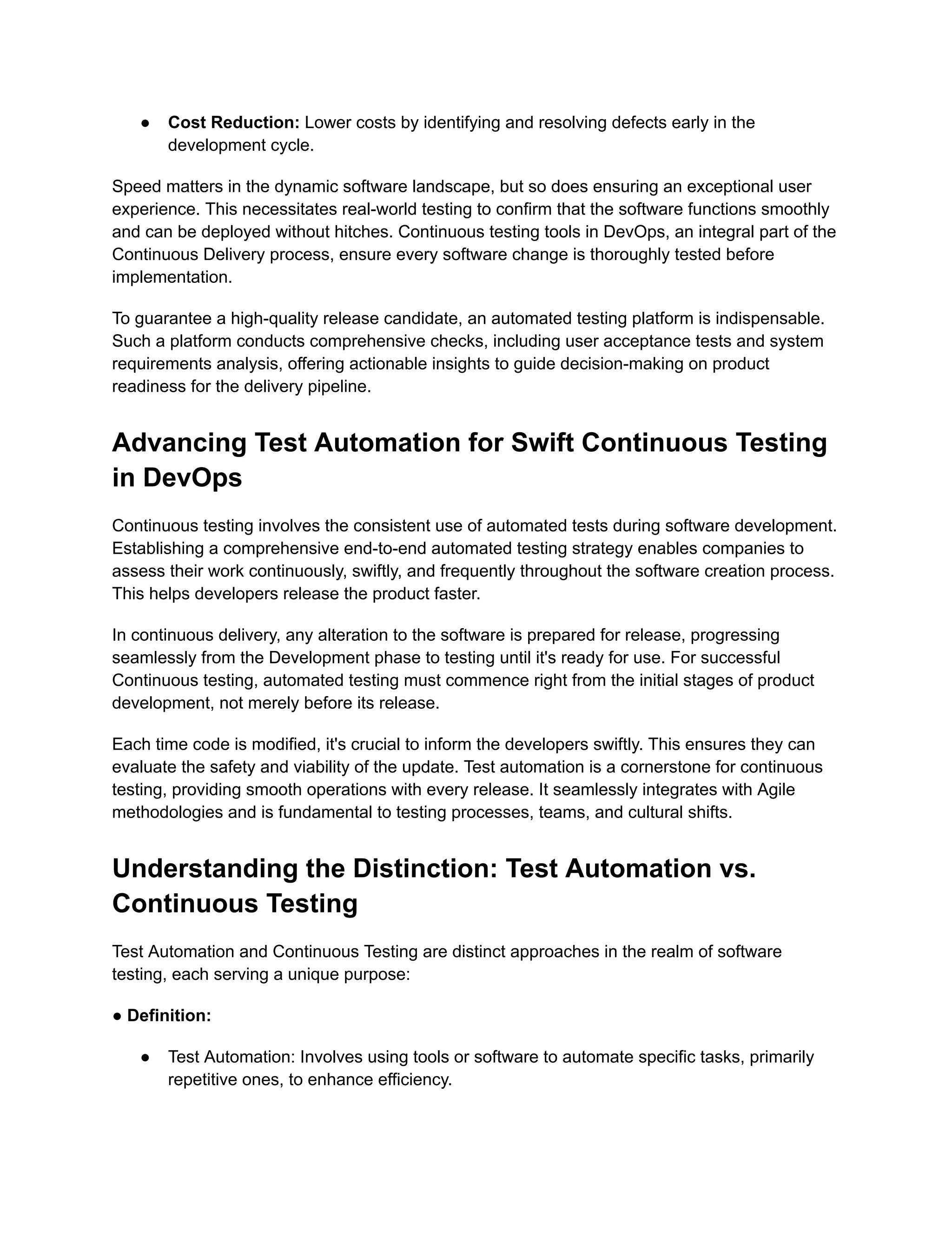 ● Cost Reduction: Lower costs by identifying and resolving defects early in the development cycle. Speed matters in the dynamic software landscape, but so does ensuring an exceptional user experience. This necessitates real-world testing to confirm that the software functions smoothly and can be deployed without hitches. Continuous testing tools in DevOps, an integral part of the Continuous Delivery process, ensure every software change is thoroughly tested before implementation. To guarantee a high-quality release candidate, an automated testing platform is indispensable. Such a platform conducts comprehensive checks, including user acceptance tests and system requirements analysis, offering actionable insights to guide decision-making on product readiness for the delivery pipeline. Advancing Test Automation for Swift Continuous Testing in DevOps Continuous testing involves the consistent use of automated tests during software development. Establishing a comprehensive end-to-end automated testing strategy enables companies to assess their work continuously, swiftly, and frequently throughout the software creation process. This helps developers release the product faster. In continuous delivery, any alteration to the software is prepared for release, progressing seamlessly from the Development phase to testing until it's ready for use. For successful Continuous testing, automated testing must commence right from the initial stages of product development, not merely before its release. Each time code is modified, it's crucial to inform the developers swiftly. This ensures they can evaluate the safety and viability of the update. Test automation is a cornerstone for continuous testing, providing smooth operations with every release. It seamlessly integrates with Agile methodologies and is fundamental to testing processes, teams, and cultural shifts. Understanding the Distinction: Test Automation vs. Continuous Testing Test Automation and Continuous Testing are distinct approaches in the realm of software testing, each serving a unique purpose: ● Definition: ● Test Automation: Involves using tools or software to automate specific tasks, primarily repetitive ones, to enhance efficiency. 