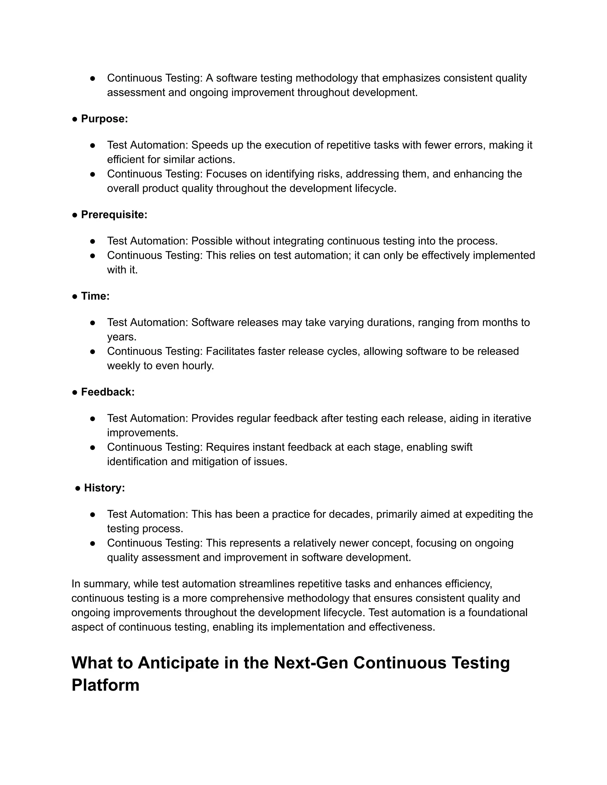 ● Continuous Testing: A software testing methodology that emphasizes consistent quality assessment and ongoing improvement throughout development. ● Purpose: ● Test Automation: Speeds up the execution of repetitive tasks with fewer errors, making it efficient for similar actions. ● Continuous Testing: Focuses on identifying risks, addressing them, and enhancing the overall product quality throughout the development lifecycle. ● Prerequisite: ● Test Automation: Possible without integrating continuous testing into the process. ● Continuous Testing: This relies on test automation; it can only be effectively implemented with it. ● Time: ● Test Automation: Software releases may take varying durations, ranging from months to years. ● Continuous Testing: Facilitates faster release cycles, allowing software to be released weekly to even hourly. ● Feedback: ● Test Automation: Provides regular feedback after testing each release, aiding in iterative improvements. ● Continuous Testing: Requires instant feedback at each stage, enabling swift identification and mitigation of issues. ● History: ● Test Automation: This has been a practice for decades, primarily aimed at expediting the testing process. ● Continuous Testing: This represents a relatively newer concept, focusing on ongoing quality assessment and improvement in software development. In summary, while test automation streamlines repetitive tasks and enhances efficiency, continuous testing is a more comprehensive methodology that ensures consistent quality and ongoing improvements throughout the development lifecycle. Test automation is a foundational aspect of continuous testing, enabling its implementation and effectiveness. What to Anticipate in the Next-Gen Continuous Testing Platform 
