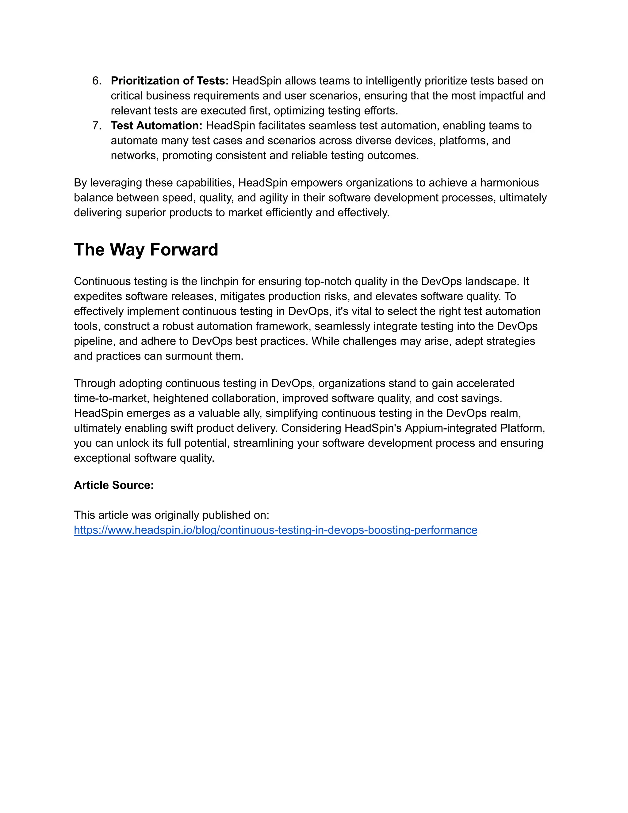 6. Prioritization of Tests: HeadSpin allows teams to intelligently prioritize tests based on critical business requirements and user scenarios, ensuring that the most impactful and relevant tests are executed first, optimizing testing efforts. 7. Test Automation: HeadSpin facilitates seamless test automation, enabling teams to automate many test cases and scenarios across diverse devices, platforms, and networks, promoting consistent and reliable testing outcomes. By leveraging these capabilities, HeadSpin empowers organizations to achieve a harmonious balance between speed, quality, and agility in their software development processes, ultimately delivering superior products to market efficiently and effectively. The Way Forward Continuous testing is the linchpin for ensuring top-notch quality in the DevOps landscape. It expedites software releases, mitigates production risks, and elevates software quality. To effectively implement continuous testing in DevOps, it's vital to select the right test automation tools, construct a robust automation framework, seamlessly integrate testing into the DevOps pipeline, and adhere to DevOps best practices. While challenges may arise, adept strategies and practices can surmount them. Through adopting continuous testing in DevOps, organizations stand to gain accelerated time-to-market, heightened collaboration, improved software quality, and cost savings. HeadSpin emerges as a valuable ally, simplifying continuous testing in the DevOps realm, ultimately enabling swift product delivery. Considering HeadSpin's Appium-integrated Platform, you can unlock its full potential, streamlining your software development process and ensuring exceptional software quality. Article Source: This article was originally published on: https://www.headspin.io/blog/continuous-testing-in-devops-boosting-performance 