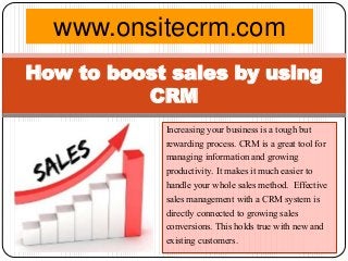 Increasing your business is a tough but
rewarding process. CRM is a great tool for
managing information and growing
productivity. It makes it much easier to
handle your whole sales method. Effective
sales management with a CRM system is
directly connected to growing sales
conversions. This holds true with new and
existing customers.
How to boost sales by using
CRM
www.onsitecrm.com
 