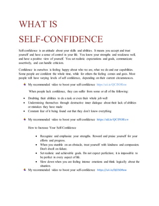 WHAT IS
SELF-CONFIDENCE
Self-confidence is an attitude about your skills and abilities. It means you accept and trust
yourself and have a sense of control in your life. You know your strengths and weakness well,
and have a positive view of yourself. You set realistic expectations and goals, communicate
assertively, and can handle criticism.
Confidence in ourselves is feeling happy about who we are, what we do and our capabilities.
Some people are confident the whole time, while for others the feeling comes and goes. Most
people will have varying levels of self confidence, depending on their current circumstances.
My recommended video to boost your self-confidence https://uii.io/QCl5ORxw
When people lack confidence, they can suffer from some or all of the following:
 Doubting their abilities to do a task or even their whole job well
 Undermining themselves through destructive inner dialogue about their lack of abilities
or mistakes they have made
 Constant fear of it being found out that they don’t know everything
My recommended video to boost your self-confidence https://uii.io/QCl5ORxw
How to Increase Your Self-Confidence
 Recognize and emphasize your strengths. Reward and praise yourself for your
efforts and progress.
 When you stumble on an obstacle, treat yourself with kindness and compassion.
Don't dwell on failure.
 Set realistic and achievable goals. Do not expect perfection; it is impossible to
be perfect in every aspect of life.
 Slow down when you are feeling intense emotions and think logically about the
situation.
My recommended video to boost your self-confidence https://uii.io/QCl5ORxw
 