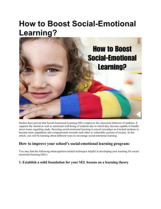 How to Boost Social-Emotional
Learning?
Studies have proved that Social-Emotional Learning (SEL) improves the classroom behavior of students. It
supports the mental as well as emotional well-being of students due to which they become capable to handle
stress issues regarding study. Boosting social-emotional learning is crucial nowadays as it teched students to
become more empathetic and compassionate towards each other in vulnerable sections of society. In this
article, you will be learning about different ways to encourage social-emotional learning.
How to improve your school’s social-emotional learning program:
You may find the following metacognition-related techniques helpful in developing your teaching for social-
emotional learning (SEL).
1. Establish a solid foundation for your SEL lessons on a learning theory
 