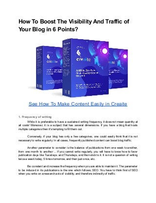 How To Boost The Visibility And Traffic of
Your Blog in 6 Points?
See How To Make Content Easily in Creaite
1. Frequency of writing
While it is preferable to have a sustained writing frequency, it does not mean quantity at
all costs! Moreover, it is a subject that has several dimensions. If you have a blog that hosts
multiple categories then it's tempting to fill them out.
Conversely, if your blog has only a few categories, one could easily think that it is not
necessary to write regularly. In all cases, frequently published content can boost blog traffic.
Another parameter to consider is the balance of publications from one week to another,
from one month to another ... If you cannot write regularly, you will have to know how to favor
publication days like Tuesdays. and Thursdays, and then stick to it. It is not a question of writing
twice a week today, 5 times tomorrow, and then just once, etc.
Be constant and increase the frequency when you are able to maintain it. The parameter
to be induced in its publications is the one which follows; SEO. You have to think first of SEO
when you write on a research axis of visibility, and therefore indirectly of traffic.
 