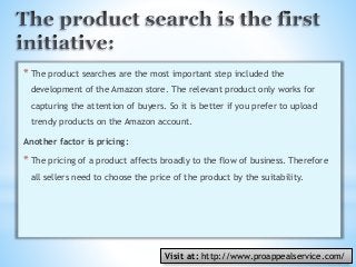 *The product searches are the most important step included the
development of the Amazon store. The relevant product only works for
capturing the attention of buyers. So it is better if you prefer to upload
trendy products on the Amazon account.
Another factor is pricing:
*The pricing of a product affects broadly to the flow of business. Therefore
all sellers need to choose the price of the product by the suitability.
Visit at: http://www.proappealservice.com/
 