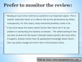 *Keeping an eye on the reviews by customers is an important aspect. This is
another important factor as it reflects the service performance by sellers
transparently. For this reason, keep monitoring tendency works a lot.
*If you know about the above-stated factors then there won’t be any
problem in maintaining the business on Amazon. The understanding of how
you have to deal with the buyer’s demand matters greatly. But most often,
it happens, Amazon sellers have no appropriate knowledge about factors
that may easily manage the entire flow of the business online.
Visit at: http://www.proappealservice.com/
 