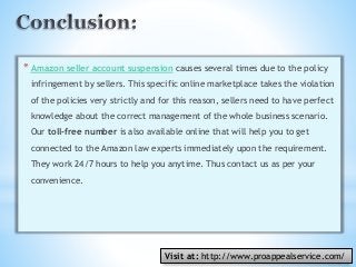 *Amazon seller account suspension causes several times due to the policy
infringement by sellers. This specific online marketplace takes the violation
of the policies very strictly and for this reason, sellers need to have perfect
knowledge about the correct management of the whole business scenario.
Our toll-free number is also available online that will help you to get
connected to the Amazon law experts immediately upon the requirement.
They work 24/7 hours to help you anytime. Thus contact us as per your
convenience.
Visit at: http://www.proappealservice.com/
 