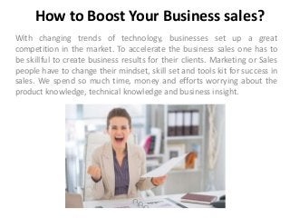 How to Boost Your Business sales?
With changing trends of technology, businesses set up a great
competition in the market. To accelerate the business sales one has to
be skillful to create business results for their clients. Marketing or Sales
people have to change their mindset, skill set and tools kit for success in
sales. We spend so much time, money and efforts worrying about the
product knowledge, technical knowledge and business insight.
 