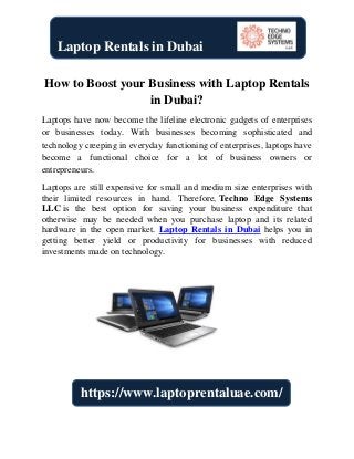 How to Boost your Business with Laptop Rentals
in Dubai?
Laptops have now become the lifeline electronic gadgets of enterprises
or businesses today. With businesses becoming sophisticated and
technology creeping in everyday functioning of enterprises, laptops have
become a functional choice for a lot of business owners or
entrepreneurs.
Laptops are still expensive for small and medium size enterprises with
their limited resources in hand. Therefore, Techno Edge Systems
LLC is the best option for saving your business expenditure that
otherwise may be needed when you purchase laptop and its related
hardware in the open market. Laptop Rentals in Dubai helps you in
getting better yield or productivity for businesses with reduced
investments made on technology.
Laptop Rentals in Dubai
https://www.laptoprentaluae.com/
 