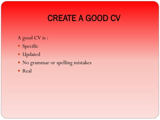 CREATE A GOOD CV
A good CV is :
 Specific
 Updated
 No grammar or spelling mistakes
 Real
 