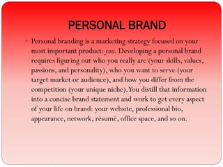 PERSONAL BRAND
 Personal branding is a marketing strategy focused on your
most important product: you. Developing a personal brand
requires figuring out who you really are (your skills, values,
passions, and personality), who you want to serve (your
target market or audience), and how you differ from the
competition (your unique niche).You distill that information
into a concise brand statement and work to get every aspect
of your life on brand: your website, professional bio,
appearance, network, résumé, office space, and so on.
 