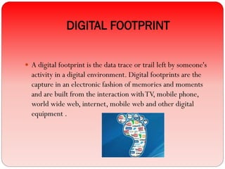 DIGITAL FOOTPRINT
 A digital footprint is the data trace or trail left by someone's
activity in a digital environment. Digital footprints are the
capture in an electronic fashion of memories and moments
and are built from the interaction withTV, mobile phone,
world wide web, internet, mobile web and other digital
equipment .
 