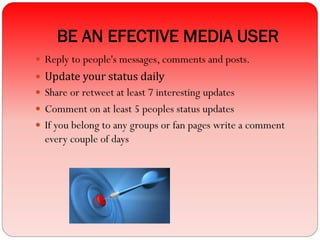 BE AN EFECTIVE MEDIA USER
 Reply to people's messages, comments and posts.
 Update your status daily
 Share or retweet at least 7 interesting updates
 Comment on at least 5 peoples status updates
 If you belong to any groups or fan pages write a comment
every couple of days
 
