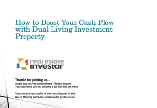 How to Boost Your Cash Flow
with Dual Living Investment
Property
Thanks for joining us…
Audio has not yet commenced. Please ensure
Your speakers are on, volume is up and not on mute.
You can test your audio in the control panel of the
Go To Meeting software, under audio preferences.
 
