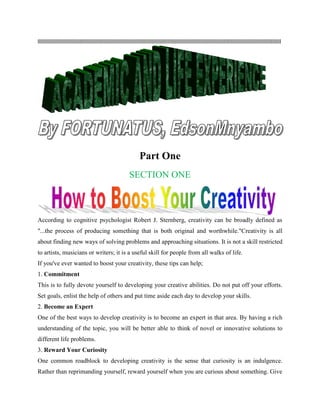 lllllllllllllllllllllllllllllllllllllllllllllllllllllllllllllllllllllllllllllllllllllllllllllllllllllllllllllllllllllllllllllllllllllllllllllllllllllllllllllllllllllllll
Part One
SECTION ONE
According to cognitive psychologist Robert J. Sternberg, creativity can be broadly defined as
"...the process of producing something that is both original and worthwhile."Creativity is all
about finding new ways of solving problems and approaching situations. It is not a skill restricted
to artists, musicians or writers; it is a useful skill for people from all walks of life.
If you've ever wanted to boost your creativity, these tips can help;
1. Commitment
This is to fully devote yourself to developing your creative abilities. Do not put off your efforts.
Set goals, enlist the help of others and put time aside each day to develop your skills.
2. Become an Expert
One of the best ways to develop creativity is to become an expert in that area. By having a rich
understanding of the topic, you will be better able to think of novel or innovative solutions to
different life problems.
3. Reward Your Curiosity
One common roadblock to developing creativity is the sense that curiosity is an indulgence.
Rather than reprimanding yourself, reward yourself when you are curious about something. Give
 