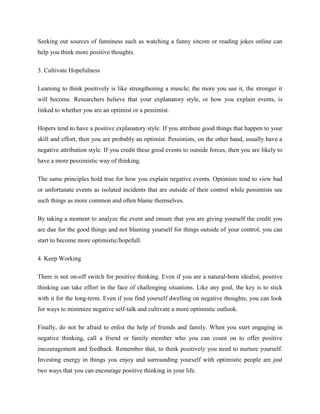Seeking out sources of funniness such as watching a funny sitcom or reading jokes online can
help you think more positive thoughts.
3. Cultivate Hopefulness
Learning to think positively is like strengthening a muscle; the more you use it, the stronger it
will become. Researchers believe that your explanatory style, or how you explain events, is
linked to whether you are an optimist or a pessimist.
Hopers tend to have a positive explanatory style. If you attribute good things that happen to your
skill and effort, then you are probably an optimist. Pessimists, on the other hand, usually have a
negative attribution style. If you credit these good events to outside forces, then you are likely to
have a more pessimistic way of thinking.
The same principles hold true for how you explain negative events. Optimists tend to view bad
or unfortunate events as isolated incidents that are outside of their control while pessimists see
such things as more common and often blame themselves.
By taking a moment to analyze the event and ensure that you are giving yourself the credit you
are due for the good things and not blaming yourself for things outside of your control, you can
start to become more optimistic/hopefull.
4. Keep Working
There is not on-off switch for positive thinking. Even if you are a natural-born idealist, positive
thinking can take effort in the face of challenging situations. Like any goal, the key is to stick
with it for the long-term. Even if you find yourself dwelling on negative thoughts, you can look
for ways to minimize negative self-talk and cultivate a more optimistic outlook.
Finally, do not be afraid to enlist the help of friends and family. When you start engaging in
negative thinking, call a friend or family member who you can count on to offer positive
encouragement and feedback. Remember that, to think positively you need to nurture yourself.
Investing energy in things you enjoy and surrounding yourself with optimistic people are just
two ways that you can encourage positive thinking in your life.
 