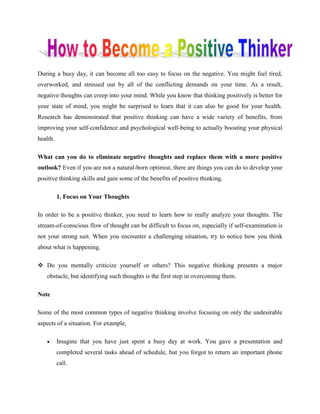During a busy day, it can become all too easy to focus on the negative. You might feel tired,
overworked, and stressed out by all of the conflicting demands on your time. As a result,
negative thoughts can creep into your mind. While you know that thinking positively is better for
your state of mind, you might be surprised to learn that it can also be good for your health.
Research has demonstrated that positive thinking can have a wide variety of benefits, from
improving your self-confidence and psychological well-being to actually boosting your physical
health.
What can you do to eliminate negative thoughts and replace them with a more positive
outlook? Even if you are not a natural-born optimist, there are things you can do to develop your
positive thinking skills and gain some of the benefits of positive thinking.
1. Focus on Your Thoughts
In order to be a positive thinker, you need to learn how to really analyze your thoughts. The
stream-of-conscious flow of thought can be difficult to focus on, especially if self-examination is
not your strong suit. When you encounter a challenging situation, try to notice how you think
about what is happening.
 Do you mentally criticize yourself or others? This negative thinking presents a major
obstacle, but identifying such thoughts is the first step in overcoming them.
Note
Some of the most common types of negative thinking involve focusing on only the undesirable
aspects of a situation. For example,
 Imagine that you have just spent a busy day at work. You gave a presentation and
completed several tasks ahead of schedule, but you forgot to return an important phone
call.
 