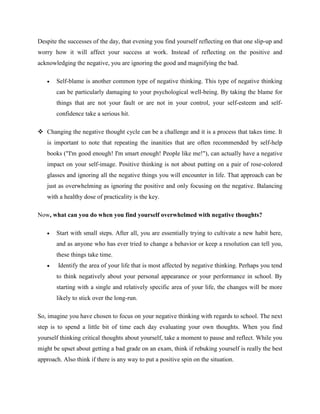 Despite the successes of the day, that evening you find yourself reflecting on that one slip-up and
worry how it will affect your success at work. Instead of reflecting on the positive and
acknowledging the negative, you are ignoring the good and magnifying the bad.
 Self-blame is another common type of negative thinking. This type of negative thinking
can be particularly damaging to your psychological well-being. By taking the blame for
things that are not your fault or are not in your control, your self-esteem and self-
confidence take a serious hit.
 Changing the negative thought cycle can be a challenge and it is a process that takes time. It
is important to note that repeating the inanities that are often recommended by self-help
books ("I'm good enough! I'm smart enough! People like me!"), can actually have a negative
impact on your self-image. Positive thinking is not about putting on a pair of rose-colored
glasses and ignoring all the negative things you will encounter in life. That approach can be
just as overwhelming as ignoring the positive and only focusing on the negative. Balancing
with a healthy dose of practicality is the key.
Now, what can you do when you find yourself overwhelmed with negative thoughts?
 Start with small steps. After all, you are essentially trying to cultivate a new habit here,
and as anyone who has ever tried to change a behavior or keep a resolution can tell you,
these things take time.
 Identify the area of your life that is most affected by negative thinking. Perhaps you tend
to think negatively about your personal appearance or your performance in school. By
starting with a single and relatively specific area of your life, the changes will be more
likely to stick over the long-run.
So, imagine you have chosen to focus on your negative thinking with regards to school. The next
step is to spend a little bit of time each day evaluating your own thoughts. When you find
yourself thinking critical thoughts about yourself, take a moment to pause and reflect. While you
might be upset about getting a bad grade on an exam, think if rebuking yourself is really the best
approach. Also think if there is any way to put a positive spin on the situation.
 