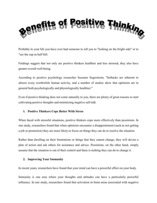 Probably in your life you have ever had someone to tell you to "looking on the bright side" or to
"see the cup as half full.
Findings suggest that not only are positive thinkers healthier and less stressed, they also have
greater overall well-being.
According to positive psychology researcher Suzanne Segerstrom, "Setbacks are inherent to
almost every worthwhile human activity, and a number of studies show that optimists are in
general both psychologically and physiologically healthier."
Even if positive thinking does not come naturally to you, there are plenty of great reasons to start
cultivating positive thoughts and minimizing negative self-talk.
1. Positive Thinkers Cope Better With Stress
When faced with stressful situations, positive thinkers cope more effectively than pessimists. In
one study, researchers found that when optimists encounter a disappointment (such as not getting
a job or promotion) they are more likely to focus on things they can do to resolve the situation.
Rather than dwelling on their frustrations or things that they cannot change, they will devise a
plan of action and ask others for assistance and advice. Pessimists, on the other hand, simply
assume that the situation is out of their control and there is nothing they can do to change it.
2. Improving Your Immunity
In recent years, researchers have found that your mind can have a powerful effect on your body.
Immunity is one area where your thoughts and attitudes can have a particularly powerful
influence. In one study, researchers found that activation in brain areas associated with negative
 
