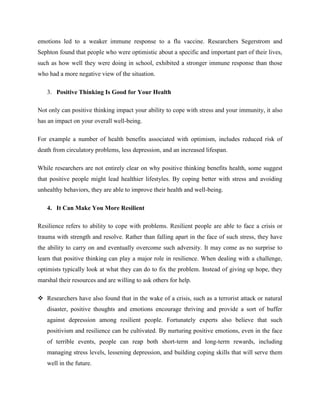 emotions led to a weaker immune response to a flu vaccine. Researchers Segerstrom and
Sephton found that people who were optimistic about a specific and important part of their lives,
such as how well they were doing in school, exhibited a stronger immune response than those
who had a more negative view of the situation.
3. Positive Thinking Is Good for Your Health
Not only can positive thinking impact your ability to cope with stress and your immunity, it also
has an impact on your overall well-being.
For example a number of health benefits associated with optimism, includes reduced risk of
death from circulatory problems, less depression, and an increased lifespan.
While researchers are not entirely clear on why positive thinking benefits health, some suggest
that positive people might lead healthier lifestyles. By coping better with stress and avoiding
unhealthy behaviors, they are able to improve their health and well-being.
4. It Can Make You More Resilient
Resilience refers to ability to cope with problems. Resilient people are able to face a crisis or
trauma with strength and resolve. Rather than falling apart in the face of such stress, they have
the ability to carry on and eventually overcome such adversity. It may come as no surprise to
learn that positive thinking can play a major role in resilience. When dealing with a challenge,
optimists typically look at what they can do to fix the problem. Instead of giving up hope, they
marshal their resources and are willing to ask others for help.
 Researchers have also found that in the wake of a crisis, such as a terrorist attack or natural
disaster, positive thoughts and emotions encourage thriving and provide a sort of buffer
against depression among resilient people. Fortunately experts also believe that such
positivism and resilience can be cultivated. By nurturing positive emotions, even in the face
of terrible events, people can reap both short-term and long-term rewards, including
managing stress levels, lessening depression, and building coping skills that will serve them
well in the future.
 