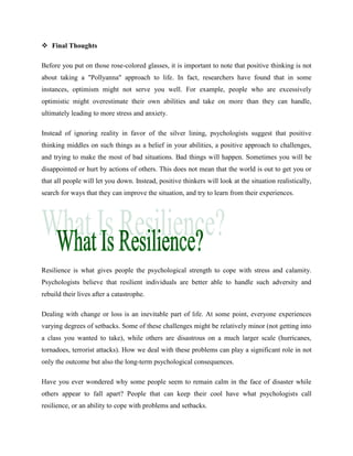  Final Thoughts
Before you put on those rose-colored glasses, it is important to note that positive thinking is not
about taking a "Pollyanna" approach to life. In fact, researchers have found that in some
instances, optimism might not serve you well. For example, people who are excessively
optimistic might overestimate their own abilities and take on more than they can handle,
ultimately leading to more stress and anxiety.
Instead of ignoring reality in favor of the silver lining, psychologists suggest that positive
thinking middles on such things as a belief in your abilities, a positive approach to challenges,
and trying to make the most of bad situations. Bad things will happen. Sometimes you will be
disappointed or hurt by actions of others. This does not mean that the world is out to get you or
that all people will let you down. Instead, positive thinkers will look at the situation realistically,
search for ways that they can improve the situation, and try to learn from their experiences.
Resilience is what gives people the psychological strength to cope with stress and calamity.
Psychologists believe that resilient individuals are better able to handle such adversity and
rebuild their lives after a catastrophe.
Dealing with change or loss is an inevitable part of life. At some point, everyone experiences
varying degrees of setbacks. Some of these challenges might be relatively minor (not getting into
a class you wanted to take), while others are disastrous on a much larger scale (hurricanes,
tornadoes, terrorist attacks). How we deal with these problems can play a significant role in not
only the outcome but also the long-term psychological consequences.
Have you ever wondered why some people seem to remain calm in the face of disaster while
others appear to fall apart? People that can keep their cool have what psychologists call
resilience, or an ability to cope with problems and setbacks.
 