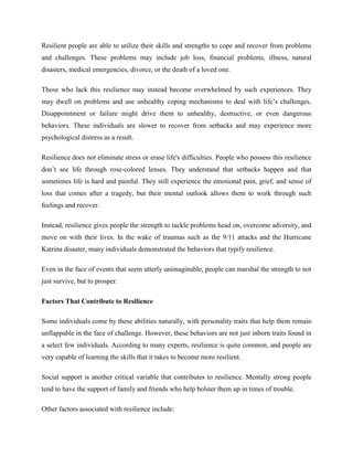 Resilient people are able to utilize their skills and strengths to cope and recover from problems
and challenges. These problems may include job loss, financial problems, illness, natural
disasters, medical emergencies, divorce, or the death of a loved one.
Those who lack this resilience may instead become overwhelmed by such experiences. They
may dwell on problems and use unhealthy coping mechanisms to deal with life’s challenges.
Disappointment or failure might drive them to unhealthy, destructive, or even dangerous
behaviors. These individuals are slower to recover from setbacks and may experience more
psychological distress as a result.
Resilience does not eliminate stress or erase life's difficulties. People who possess this resilience
don’t see life through rose-colored lenses. They understand that setbacks happen and that
sometimes life is hard and painful. They still experience the emotional pain, grief, and sense of
loss that comes after a tragedy, but their mental outlook allows them to work through such
feelings and recover.
Instead, resilience gives people the strength to tackle problems head on, overcome adversity, and
move on with their lives. In the wake of traumas such as the 9/11 attacks and the Hurricane
Katrina disaster, many individuals demonstrated the behaviors that typify resilience.
Even in the face of events that seem utterly unimaginable, people can marshal the strength to not
just survive, but to prosper.
Factors That Contribute to Resilience
Some individuals come by these abilities naturally, with personality traits that help them remain
unflappable in the face of challenge. However, these behaviors are not just inborn traits found in
a select few individuals. According to many experts, resilience is quite common, and people are
very capable of learning the skills that it takes to become more resilient.
Social support is another critical variable that contributes to resilience. Mentally strong people
tend to have the support of family and friends who help bolster them up in times of trouble.
Other factors associated with resilience include:
 