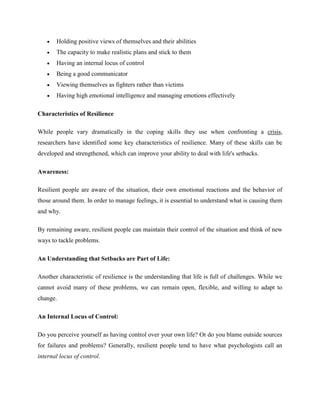 Holding positive views of themselves and their abilities
 The capacity to make realistic plans and stick to them
 Having an internal locus of control
 Being a good communicator
 Viewing themselves as fighters rather than victims
 Having high emotional intelligence and managing emotions effectively
Characteristics of Resilience
While people vary dramatically in the coping skills they use when confronting a crisis,
researchers have identified some key characteristics of resilience. Many of these skills can be
developed and strengthened, which can improve your ability to deal with life's setbacks.
Awareness:
Resilient people are aware of the situation, their own emotional reactions and the behavior of
those around them. In order to manage feelings, it is essential to understand what is causing them
and why.
By remaining aware, resilient people can maintain their control of the situation and think of new
ways to tackle problems.
An Understanding that Setbacks are Part of Life:
Another characteristic of resilience is the understanding that life is full of challenges. While we
cannot avoid many of these problems, we can remain open, flexible, and willing to adapt to
change.
An Internal Locus of Control:
Do you perceive yourself as having control over your own life? Or do you blame outside sources
for failures and problems? Generally, resilient people tend to have what psychologists call an
internal locus of control.
 