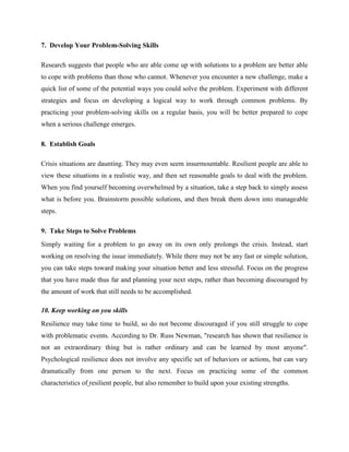 7. Develop Your Problem-Solving Skills
Research suggests that people who are able come up with solutions to a problem are better able
to cope with problems than those who cannot. Whenever you encounter a new challenge, make a
quick list of some of the potential ways you could solve the problem. Experiment with different
strategies and focus on developing a logical way to work through common problems. By
practicing your problem-solving skills on a regular basis, you will be better prepared to cope
when a serious challenge emerges.
8. Establish Goals
Crisis situations are daunting. They may even seem insurmountable. Resilient people are able to
view these situations in a realistic way, and then set reasonable goals to deal with the problem.
When you find yourself becoming overwhelmed by a situation, take a step back to simply assess
what is before you. Brainstorm possible solutions, and then break them down into manageable
steps.
9. Take Steps to Solve Problems
Simply waiting for a problem to go away on its own only prolongs the crisis. Instead, start
working on resolving the issue immediately. While there may not be any fast or simple solution,
you can take steps toward making your situation better and less stressful. Focus on the progress
that you have made thus far and planning your next steps, rather than becoming discouraged by
the amount of work that still needs to be accomplished.
10. Keep working on you skills
Resilience may take time to build, so do not become discouraged if you still struggle to cope
with problematic events. According to Dr. Russ Newman, "research has shown that resilience is
not an extraordinary thing but is rather ordinary and can be learned by most anyone".
Psychological resilience does not involve any specific set of behaviors or actions, but can vary
dramatically from one person to the next. Focus on practicing some of the common
characteristics of resilient people, but also remember to build upon your existing strengths.
 