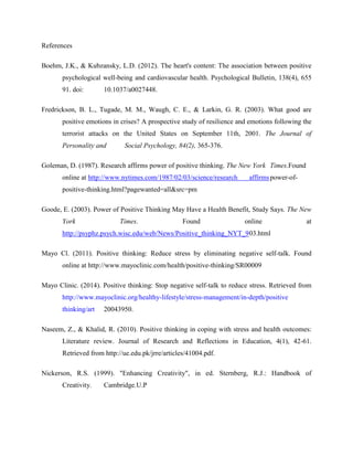 References
Boehm, J.K., & Kubzansky, L.D. (2012). The heart's content: The association between positive
psychological well-being and cardiovascular health. Psychological Bulletin, 138(4), 655
91. doi: 10.1037/a0027448.
Fredrickson, B. L., Tugade, M. M., Waugh, C. E., & Larkin, G. R. (2003). What good are
positive emotions in crises? A prospective study of resilience and emotions following the
terrorist attacks on the United States on September 11th, 2001. The Journal of
Personality and Social Psychology, 84(2), 365-376.
Goleman, D. (1987). Research affirms power of positive thinking. The New York Times.Found
online at http://www.nytimes.com/1987/02/03/science/research affirmspower-of-
positive-thinking.html?pagewanted=all&src=pm
Goode, E. (2003). Power of Positive Thinking May Have a Health Benefit, Study Says. The New
York Times. Found online at
http://psyphz.psych.wisc.edu/web/News/Positive_thinking_NYT_903.html
Mayo Cl. (2011). Positive thinking: Reduce stress by eliminating negative self-talk. Found
online at http://www.mayoclinic.com/health/positive-thinking/SR00009
Mayo Clinic. (2014). Positive thinking: Stop negative self-talk to reduce stress. Retrieved from
http://www.mayoclinic.org/healthy-lifestyle/stress-management/in-depth/positive
thinking/art 20043950.
Naseem, Z., & Khalid, R. (2010). Positive thinking in coping with stress and health outcomes:
Literature review. Journal of Research and Reflections in Education, 4(1), 42-61.
Retrieved from http://ue.edu.pk/jrre/articles/41004.pdf.
Nickerson, R.S. (1999). "Enhancing Creativity", in ed. Sternberg, R.J.: Handbook of
Creativity. Cambridge.U.P
 